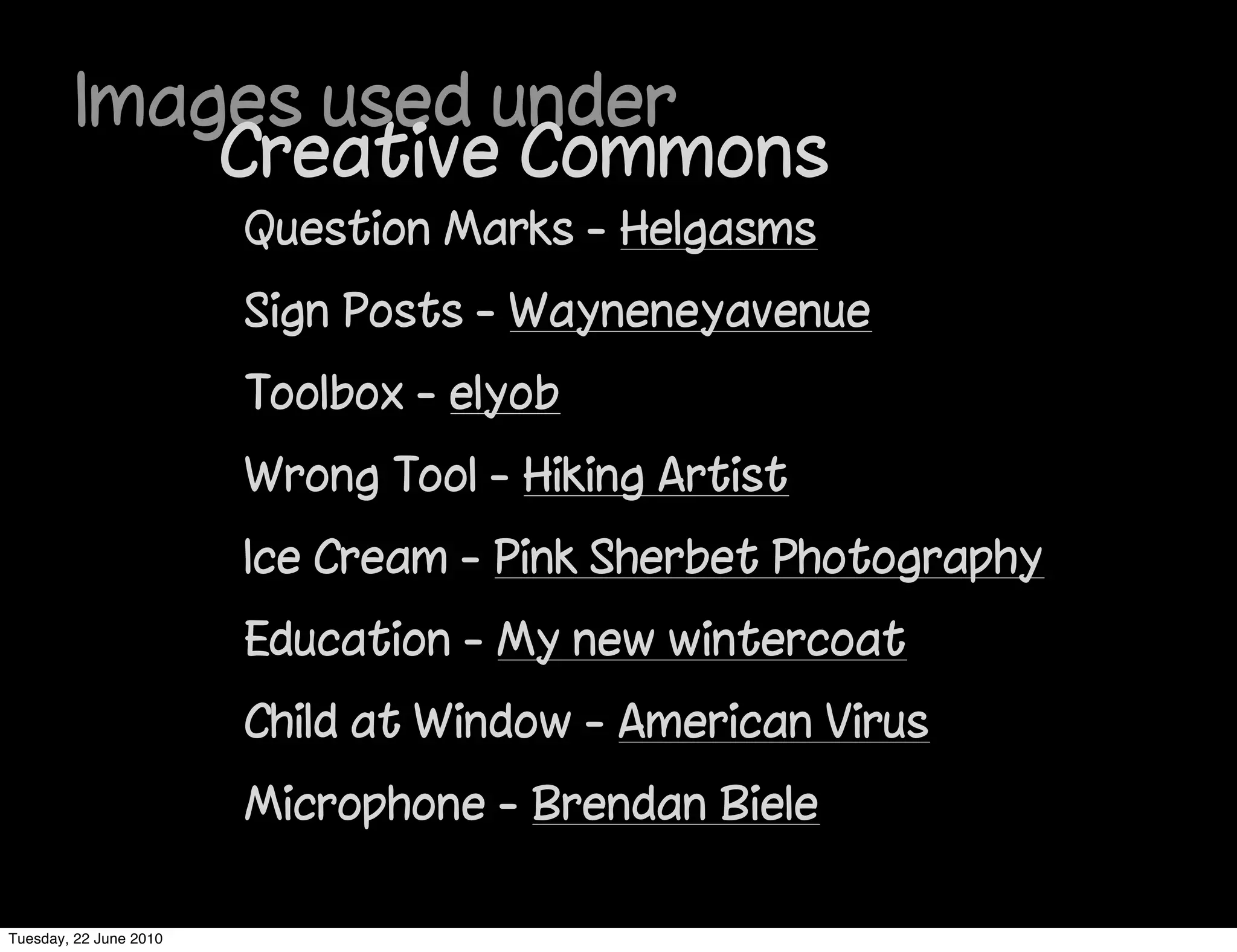 Images used under
             Creative Commons
                        Question Marks - Helgasms
                        Sign Posts - Wayneneyavenue
                        Toolbox - elyob
                        Wrong Tool - Hiking Artist
                        Ice Cream - Pink Sherbet Photography
                        Education - My new wintercoat
                        Child at Window - American Virus
                        Microphone - Brendan Biele

Tuesday, 22 June 2010
 
