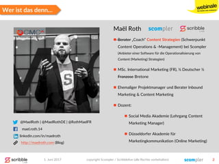 @MaelRoth | @MaelRothDE | @RothMaelFR
mael.roth.14
http://maelroth.com (Blog)
Wer ist das denn…
Maël Roth
 Berater „Coach“ Content Strategien (Schwerpunkt
Content Operations & -Management) bei Scompler
(Anbieter einer Software für die Operationalisierung von
Content (Marketing) Strategien)
 MSc. International Marketing (FR), ½ Deutscher ½
Franzose Bretone
 Ehemaliger Projektmanager und Berater Inbound
Marketing & Content Marketing
 Dozent:
 Social Media Akademie (Lehrgang Content
Marketing Manager)
 Düsseldorfer Akademie für
Marketingkommunikation (Online Marketing)
1. Juni 2017 copyright Scompler / Scribblelive (alle Rechte vorbehalten) 2
linkedin.com/in/maelroth
 