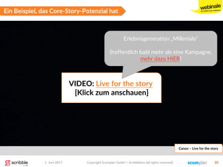 1. Juni 2017 Copyright Scompler GmbH / Scribblelive (all rights reserved) 35
Ein Beispiel, das Core-Story-Potenzial hat
Canon – Live for the story
VIDEO: Live for the story
[Klick zum anschauen]
Erlebnisgeneration „Millenials“
(hoffentlich bald mehr als eine Kampagne,
mehr dazu HIER)
 