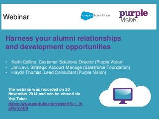 Webinar 
Harness your alumni relationships 
and development opportunities 
• Keith Collins, Customer Solutions Director (Purple Vision) 
• Jim Levi, Strategic Account Manage (Salesforce Foundation) 
• Haydn Thomas, Lead Consultant (Purple Vision) 
The webinar was recorded on 20 
November 2014 and can be viewed via 
You Tube: 
https://www.youtube.com/watch?v=_1h 
aPGGvRr0 
