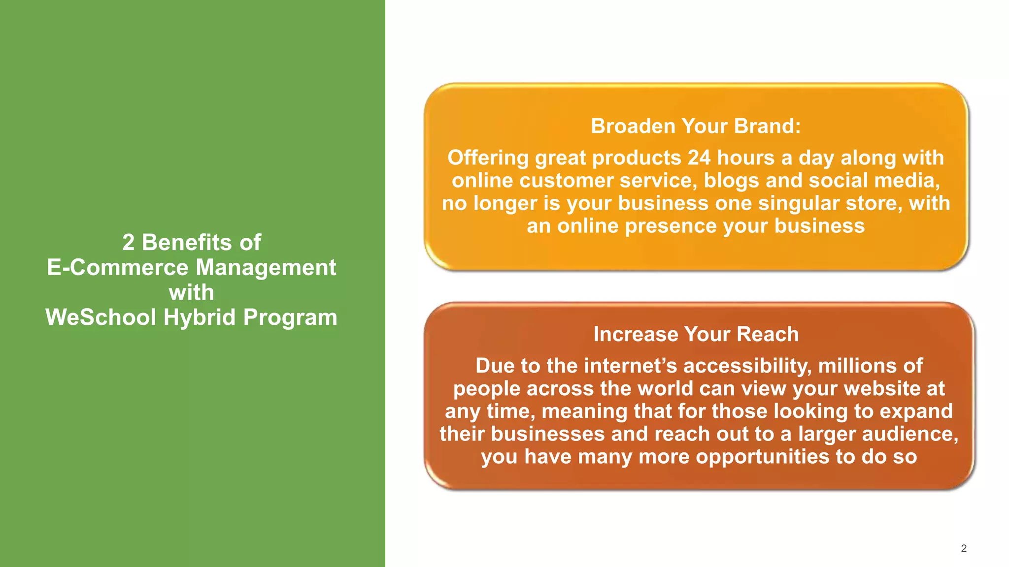 2 Benefits of
E-Commerce Management
with
WeSchool Hybrid Program
2
Broaden Your Brand:
Offering great products 24 hours a day along with
online customer service, blogs and social media,
no longer is your business one singular store, with
an online presence your business
Increase Your Reach
Due to the internet’s accessibility, millions of
people across the world can view your website at
any time, meaning that for those looking to expand
their businesses and reach out to a larger audience,
you have many more opportunities to do so