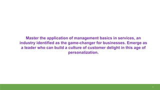 1
Master the application of management basics in services, an
industry identified as the game-changer for businesses. Emerge as
a leader who can build a culture of customer delight in this age of
personalization.
 