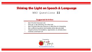 Suggested Activities:
• Ask if he/she has seen one
• Discuss or ask what they do in that role
• Ask if he/she finds who they are or what they do interesting
• Ask a different question/clue besides what was provided
• Target sentence formulations, organization, & cohesiveness
• Connect, and have fun!
WHO Questions II
Shining the Light on Speech & Language
http://www.ApplePatchTherapy.com
Presented by:
 