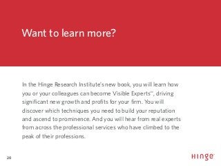 20
#VisibleExpert
Want to learn more?
In the Hinge Research Institute’s new book, you will learn how
you or your colleagues can become Visible ExpertsSM
, driving
significant new growth and profits for your firm. You will
discover which techniques you need to build your reputation
and ascend to prominence. And you will hear from real experts
from across the professional services who have climbed to the
peak of their professions.
 