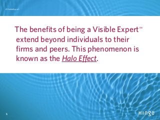 5
#VisibleExpert
5
#VisibleExpert
The benefits of being a Visible Expert℠
extend beyond individuals to their
firms and peers. This phenomenon is
known as the Halo Effect.
 