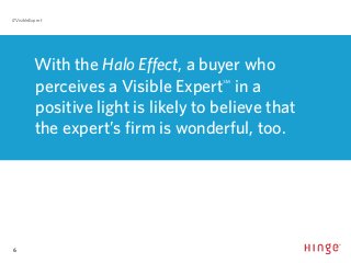 6
#VisibleExpert
With the Halo Effect, a buyer who
perceives a Visible Expert℠
in a
positive light is likely to believe that
the expert’s firm is wonderful, too.
 