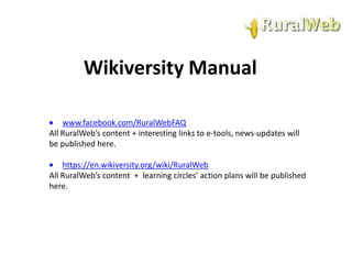 Wikiversity Manual
www.facebook.com/RuralWebFAQ
All RuralWeb’s content + interesting links to e-tools, news-updates will
be published here.
https://en.wikiversity.org/wiki/RuralWeb
All RuralWeb’s content + learning circles’ action plans will be published
here.

 