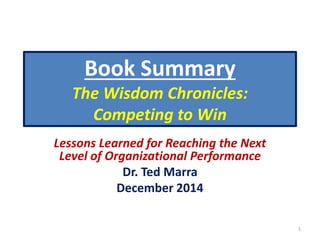 Book Summary 
The Wisdom Chronicles: 
Competing to Win 
Lessons Learned for Reaching the Next 
Level of Organizational Performance 
Dr. Ted Marra 
December 2014 
1 
 