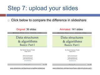 Step 7: upload your slides
    Click below to compare the difference in slideshare

            Original: 36 slides                                   Animated: 141 slides




    www.slideshare.net/dgomezpr/unsplitted-slideshare   www.slideshare.net/dgomezpr/basic-data-structures-part-i
 