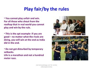 Play fair/by the rules You cannot play unfair and win. For all those who shout from the rooftop that in real world you cannot play and win by the rule.  This is the apt example- if you are good – no matter what the rivals are doing, you will win at the end as India did in the end.  Do not get disturbed by temporary setbacks. Life is a marathon and not a hundred meter race.  visit kamyabology.com for similar video/ppt/articles 