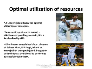 Optimal utilization of resources A Leader should know the optimal utilization of resources. In current talent scarce market - attrition and poaching scenario, it is a key leadership skill. Dhoni never complained about absence of Zaheer Khan, R.P Singh, Ishant or Yuvraj when they got injured, but got on with what was available and performed successfully with them. visit kamyabology.com for similar video/ppt/articles 