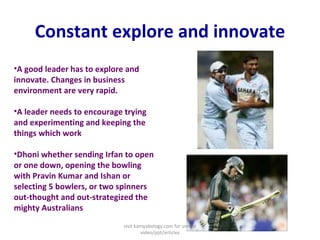 Constant explore and innovate A good leader has to explore and innovate. Changes in business environment are very rapid.   A leader needs to encourage trying and experimenting and keeping the things which work   Dhoni whether sending Irfan to open or one down, opening the bowling with Pravin Kumar and Ishan or selecting 5 bowlers, or two spinners out-thought and out-strategized the mighty Australians  visit kamyabology.com for similar video/ppt/articles 