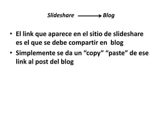Slideshare

Blog

• El link que aparece en el sitio de slideshare
es el que se debe compartir en blog
• Simplemente se da un “copy” “paste” de ese
link al post del blog

 