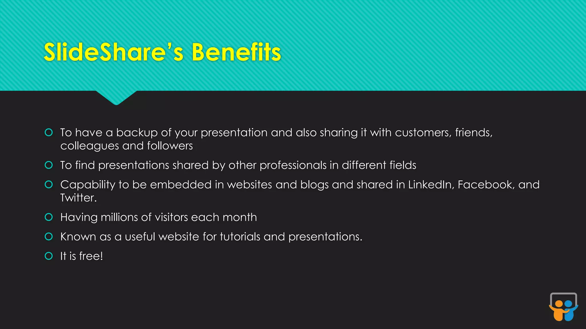 SlideShare’s Benefits 
 To have a backup of your presentation and also sharing it with customers, friends, 
colleagues and followers 
 To find presentations shared by other professionals in different fields 
 Capability to be embedded in websites and blogs and shared in LinkedIn, Facebook, and 
Twitter. 
 Having millions of visitors each month 
 Known as a useful website for tutorials and presentations. 
 It is free! 
 