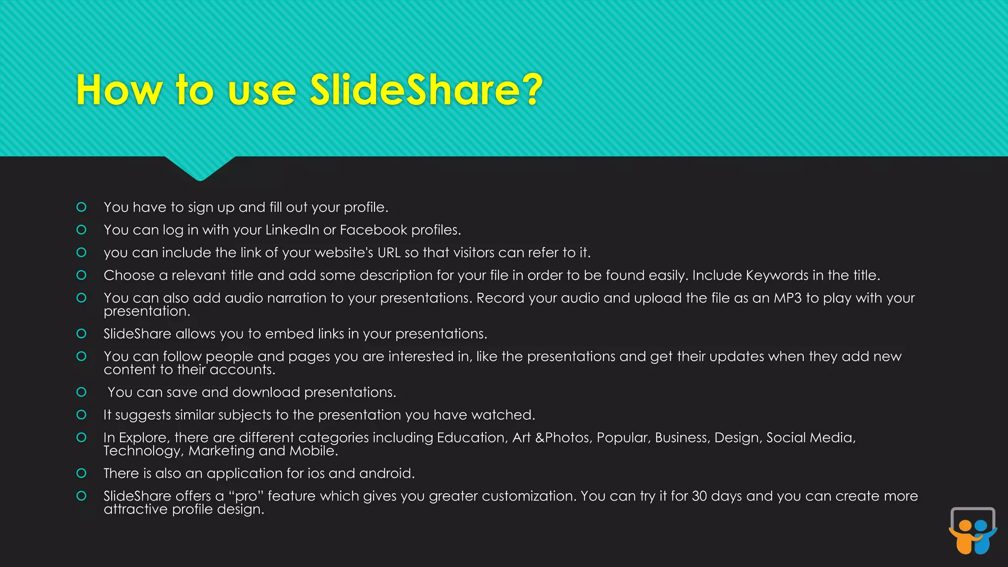 How to use SlideShare? 
 You have to sign up and fill out your profile. 
 You can log in with your LinkedIn or Facebook profiles. 
 you can include the link of your website's URL so that visitors can refer to it. 
 Choose a relevant title and add some description for your file in order to be found easily. Include Keywords in the title. 
 You can also add audio narration to your presentations. Record your audio and upload the file as an MP3 to play with your 
presentation. 
 SlideShare allows you to embed links in your presentations. 
 You can follow people and pages you are interested in, like the presentations and get their updates when they add new 
content to their accounts. 
 You can save and download presentations. 
 It suggests similar subjects to the presentation you have watched. 
 In Explore, there are different categories including Education, Art &Photos, Popular, Business, Design, Social Media, 
Technology, Marketing and Mobile. 
 There is also an application for ios and android. 
 SlideShare offers a “pro” feature which gives you greater customization. You can try it for 30 days and you can create more 
attractive profile design. 
