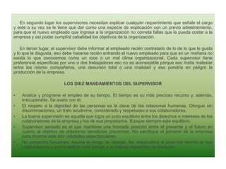En segundo lugar los supervisores necesitan explicar cualquier requerimiento que señale el cargo
y este a su vez se le tiene que dar como una especie de explicación con un previo adiestramiento,
para que el nuevo empleado que ingrese a la organización no corneta fallas que le pueda costar a la
empresa y así poder cumplirá cabalidad los objetivos de la organización.
En tercer lugar, el supervisor debe informar al empleado recién contratado de lo de lo que le gusta
y lo que le disgusta, eso debe hacerse recién entrando el nuevo empleado para que en un mañana no
exista lo que conocemos como un roce o un mal clima organizacional. Cada supervisor tiene
preferencia especificas por uno o dos trabajadores eso no es aconsejable porque eso ínsita malestar
entre los mismo compañeros, una desunión total o una rivalidad y eso pondría en peligro la
producción de la empresa.
LOS DIEZ MANDAMIENTOS DEL SUPERVISOR
•
•
•
•
•

Analice y programe el empleo de su tiempo. El tiempo es su más precioso recurso y, además,
irrecuperable. Se avaro con él.
El respeto a la dignidad de las personas es la clave de las relaciones humanas. Otorgue sin
discriminaciones, un trato ecuánime, considerado y respetuoso a sus colaboradores.
La buena supervisión es aquella que logra un justo equilibrio entre los derechos e intereses de los
colaboradores de la empresa y los de sus propietarios. Busque siempre este equilibrio.
Supervisor sensato es el que mantiene una honrada posición entre el presente y el futuro en
cuanto al objetivo de obtenerse beneficios crecientes. No sacrifique el porvenir de la empresa
para mostrar este año utilidades espectaculares.
No concentre funciones. Asuma el riesgo de delegar. Así desarrollará el potencial latente de sus
colaboradores y podrá dedicar más tiempo a su trabajo específico de dirección.

 