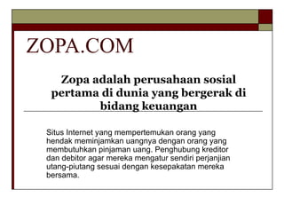 ZOPA.COM Situs Internet yang mempertemukan orang yang hendak meminjamkan uangnya dengan orang yang membutuhkan pinjaman uang. Penghubung kreditor dan debitor agar mereka mengatur sendiri perjanjian utang-piutang sesuai dengan kesepakatan mereka bersama.  Zopa adalah perusahaan sosial pertama di dunia yang bergerak di bidang keuangan 