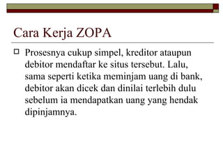 Cara Kerja ZOPA Prosesnya cukup simpel, kreditor ataupun debitor mendaftar ke situs tersebut. Lalu, sama seperti ketika meminjam uang di bank, debitor akan dicek dan dinilai terlebih dulu sebelum ia mendapatkan uang yang hendak dipinjamnya.  