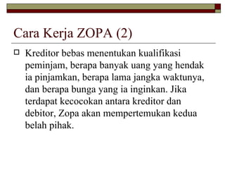 Cara Kerja ZOPA (2) Kreditor bebas menentukan kualifikasi peminjam, berapa banyak uang yang hendak ia pinjamkan, berapa lama jangka waktunya, dan berapa bunga yang ia inginkan. Jika terdapat kecocokan antara kreditor dan debitor, Zopa akan mempertemukan kedua belah pihak.  