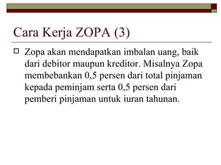 Cara Kerja ZOPA (3) Zopa akan mendapatkan imbalan uang, baik dari debitor maupun kreditor. Misalnya Zopa membebankan 0,5 persen dari total pinjaman kepada peminjam serta 0,5 persen dari pemberi pinjaman untuk iuran tahunan.  