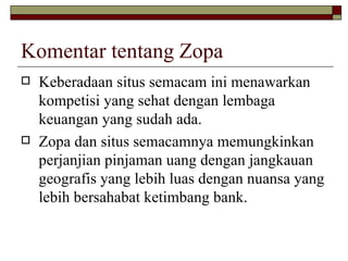 Komentar tentang Zopa Keberadaan situs semacam ini menawarkan kompetisi yang sehat dengan lembaga keuangan yang sudah ada . Zopa dan situs semacamnya memungkinkan perjanjian pinjaman uang dengan jangkauan geografis yang lebih luas dengan nuansa yang lebih bersahabat ketimbang bank.  