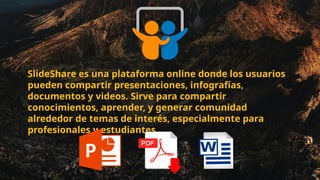 SlideShare es una plataforma online donde los usuarios
pueden compartir presentaciones, infografías,
documentos y videos. Sirve para compartir
conocimientos, aprender, y generar comunidad
alrededor de temas de interés, especialmente para
profesionales y estudiantes.
 