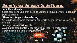 Beneficios de usar SlideShare:
•Amplia audiencia:
SlideShare tiene una gran base de usuarios, lo que permite llegar a un
público amplio.
•Herramienta para el marketing:
Se puede utilizar para compartir contenido de marketing y atraer a
clientes.
•A apoyo para la educación:
Ayuda a los estudiantes y educadores a acceder a material de
aprendizaje de forma fácil y atractiva
 