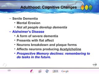 AgingAdulthood
Immunize
Adolescence
Infancy
Erikson
Pregnancy
AinsworthTemperLanguageVygotskyPiaget
ConjoinedTwinsDNAHeredityMethods
Adulthood: Cognitive Changes
– Senile Dementia
• Mental Erosion
• Not all people develop dementia
– Alzheimer’s Disease
• A form of severe dementia
• Presents with flat affect
• Neurons breakdown and plaque forms
• Affects neurons producing Acetylcholine
• Prospective Memory declines: remembering to
do tasks in the future.
125
 