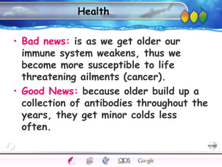 AgingAdulthood
Immunize
Adolescence
Infancy
Erikson
Pregnancy
AinsworthTemperLanguageVygotskyPiaget
ConjoinedTwinsDNAHeredityMethods
Health
• Bad news: is as we get older our
immune system weakens, thus we
become more susceptible to life
threatening ailments (cancer).
• Good News: because older build up a
collection of antibodies throughout the
years, they get minor colds less
often.
 