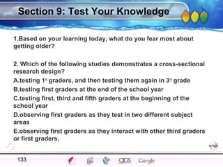 AgingAdulthood
Immunize
Adolescence
Infancy
Erikson
Pregnancy
AinsworthTemperLanguageVygotskyPiaget
ConjoinedTwinsDNAHeredityMethods
Section 9: Test Your Knowledge
1.Based on your learning today, what do you fear most about
getting older?
2. Which of the following studies demonstrates a cross-sectional
research design?
A.testing 1st
graders, and then testing them again in 3rd
grade
B.testing first graders at the end of the school year
C.testing first, third and fifth graders at the beginning of the
school year
D.observing first graders as they test in two different subject
areas
E.observing first graders as they interact with other third graders
or first graders.
133
 