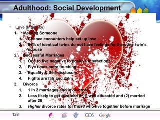 AgingAdulthood
Immunize
Adolescence
Infancy
Erikson
Pregnancy
AinsworthTemperLanguageVygotskyPiaget
ConjoinedTwinsDNAHeredityMethods
Adulthood: Social Development
• Love (Intimacy)
1. Meeting Someone
1. Chance encounters help set up love
2. 95% of identical twins do not have feelings for the other twin’s
spouse
2. Successful Marriages
1. One to five negative to positive interactions
2. Five times more touching
3. Equality & Self-disclosure
4. Fights are fair and calm
3. Divorce
1. 1 in 2 marriages end in divorce
2. Less likely to get divorced if (1) well educated and (2) married
after 20
3. Higher divorce rates for those who live together before marriage
138
 