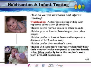 AgingAdulthood
Immunize
Adolescence
Infancy
Erikson
Pregnancy
AinsworthTemperLanguageVygotskyPiaget
ConjoinedTwinsDNAHeredityMethods
Habituation & Infant Testing
How do we test newborns and infants’
thinking?
•Habituation: A decrease in responding with
repeated stimulation (Boredom)
•Babies prefer human voices to other sounds
•Babies gaze at human faces longer than other
shapes
•Babies prefer to look at faces and images at a
distance of 8-12 inches away
•Babies prefer their mother’s scent
•Babies will suck more vigorously when they hear
their mother’s voice compared to another female
voice. (they probably know the mother’s voice
from prenatal experience)
18
 