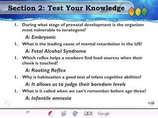 AgingAdulthood
Immunize
Adolescence
Infancy
Erikson
Pregnancy
AinsworthTemperLanguageVygotskyPiaget
ConjoinedTwinsDNAHeredityMethods
Section 2: Test Your Knowledge
1. During what stage of prenatal development is the organism
most vulnerable to teratogens?
A: Embryonic
1. What is the leading cause of mental retardation in the US?
A: Fetal Alcohol Syndrome
1. Which reflex helps a newborn find food sources when their
cheek is touched?
A: Rooting Reflex
1. Why is habituation a good test of infant cognitive abilities?
A: It allows us to judge their boredom levels
1. What is it called when we can’t remember before age three?
A: Infantile amnesia
27
 