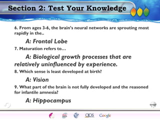 AgingAdulthood
Immunize
Adolescence
Infancy
Erikson
Pregnancy
AinsworthTemperLanguageVygotskyPiaget
ConjoinedTwinsDNAHeredityMethods
Section 2: Test Your Knowledge
6. From ages 3-6, the brain’s neural networks are sprouting most
rapidly in the..
A: Frontal Lobe
7. Maturation refers to…
A: Biological growth processes that are
relatively uninfluenced by experience.
8. Which sense is least developed at birth?
A: Vision
9. What part of the brain is not fully developed and the reasoned
for infantile amnesia?
A: Hippocampus
 