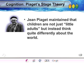 AgingAdulthood
Immunize
Adolescence
Infancy
Erikson
Pregnancy
AinsworthTemperLanguageVygotskyPiaget
ConjoinedTwinsDNAHeredityMethods
Cognition: Piaget’s Stage Theory
• Jean Piaget maintained that
children are not just “little
adults” but instead think
quite differently about the
world.
10.6 What are three ways of looking at cognitive development?
 