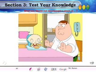 AgingAdulthood
Immunize
Adolescence
Infancy
Erikson
Pregnancy
AinsworthTemperLanguageVygotskyPiaget
ConjoinedTwinsDNAHeredityMethods
Section 3: Test Your Knowledge
Mr. Burnes49
What has Stewie not developed a sense of….?
 
