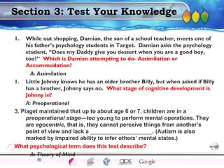 AgingAdulthood
Immunize
Adolescence
Infancy
Erikson
Pregnancy
AinsworthTemperLanguageVygotskyPiaget
ConjoinedTwinsDNAHeredityMethods
Section 3: Test Your Knowledge
1. While out shopping, Damian, the son of a school teacher, meets one of
his father’s psychology students in Target. Damian asks the psychology
student, “Does my Daddy give you dessert when you are a good boy,
too?” Which is Damian attempting to do- Assimilation or
Accommodation?
A: Assimilation
1. Little Johnny knows he has an older brother Billy, but when asked if Billy
has a brother, Johnny says no. What stage of cognitive development is
Johnny in?
A: Preoperational
3. Piaget maintained that up to about age 6 or 7, children are in a
preoperational stage—too young to perform mental operations. They
are egocentric, that is, they cannot perceive things from another’s
point of view and lack a ____________________. (Autism is also
marked by impaired ability to infer others’ mental states.)
What psychological term does this test describe?
A: Theory of Mind
50
 