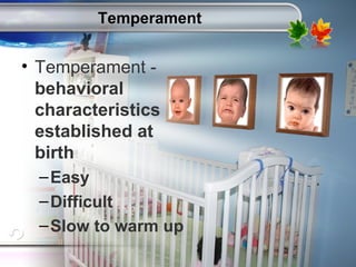 AgingAdulthood
Immunize
Adolescence
Infancy
Erikson
Pregnancy
AinsworthTemperLanguageVygotskyPiaget
ConjoinedTwinsDNAHeredityMethods
Temperament
• Temperament -
behavioral
characteristics
established at
birth
–Easy
–Difficult
–Slow to warm up
 