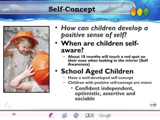 AgingAdulthood
Immunize
Adolescence
Infancy
Erikson
Pregnancy
AinsworthTemperLanguageVygotskyPiaget
ConjoinedTwinsDNAHeredityMethods
Self-Concept
• How can children develop a
positive sense of self?
• When are children self-
aware?
– About 18 months will touch a red spot on
their nose when looking in the mirror (Self
Awareness)
• School Aged Children
– Have a well-developed self concept
– Children with positive self-concept are more:
• Confident independent,
optimistic, assertive and
sociable
68
 