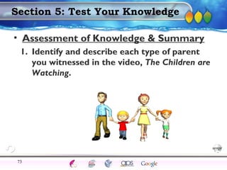 AgingAdulthood
Immunize
Adolescence
Infancy
Erikson
Pregnancy
AinsworthTemperLanguageVygotskyPiaget
ConjoinedTwinsDNAHeredityMethods
Section 5: Test Your Knowledge
• Assessment of Knowledge & Summary
1. Identify and describe each type of parent
you witnessed in the video, The Children are
Watching.
73
 