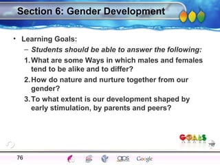 AgingAdulthood
Immunize
Adolescence
Infancy
Erikson
Pregnancy
AinsworthTemperLanguageVygotskyPiaget
ConjoinedTwinsDNAHeredityMethods
Section 6: Gender Development
• Learning Goals:
– Students should be able to answer the following:
1.What are some Ways in which males and females
tend to be alike and to differ?
2.How do nature and nurture together from our
gender?
3.To what extent is our development shaped by
early stimulation, by parents and peers?
76
 