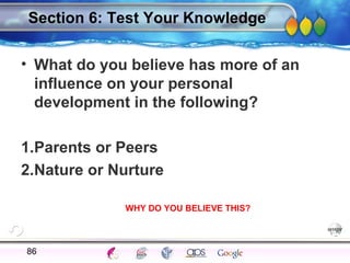 AgingAdulthood
Immunize
Adolescence
Infancy
Erikson
Pregnancy
AinsworthTemperLanguageVygotskyPiaget
ConjoinedTwinsDNAHeredityMethods
Section 6: Test Your Knowledge
• What do you believe has more of an
influence on your personal
development in the following?
1.Parents or Peers
2.Nature or Nurture
86
WHY DO YOU BELIEVE THIS?
 