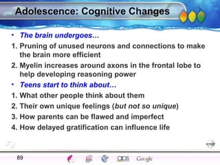 AgingAdulthood
Immunize
Adolescence
Infancy
Erikson
Pregnancy
AinsworthTemperLanguageVygotskyPiaget
ConjoinedTwinsDNAHeredityMethods
Adolescence: Cognitive Changes
• The brain undergoes…
1. Pruning of unused neurons and connections to make
the brain more efficient
2. Myelin increases around axons in the frontal lobe to
help developing reasoning power
• Teens start to think about…
1. What other people think about them
2. Their own unique feelings (but not so unique)
3. How parents can be flawed and imperfect
4. How delayed gratification can influence life
89
 