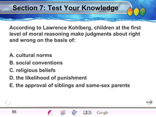 AgingAdulthood
Immunize
Adolescence
Infancy
Erikson
Pregnancy
AinsworthTemperLanguageVygotskyPiaget
ConjoinedTwinsDNAHeredityMethods
Section 7: Test Your Knowledge
According to Lawrence Kohlberg, children at the first
level of moral reasoning make judgments about right
and wrong on the basis of:
A. cultural norms
B. social conventions
C. religious beliefs
D. the likelihood of punishment
E. the approval of siblings and same-sex parents
95
 