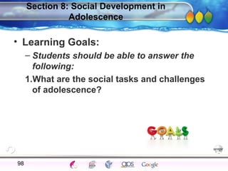 AgingAdulthood
Immunize
Adolescence
Infancy
Erikson
Pregnancy
AinsworthTemperLanguageVygotskyPiaget
ConjoinedTwinsDNAHeredityMethods
Section 8: Social Development in
Adolescence
• Learning Goals:
– Students should be able to answer the
following:
1.What are the social tasks and challenges
of adolescence?
98
 