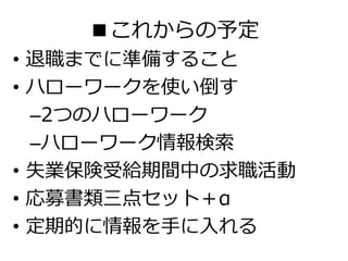 ■これからの予定
• 退職までに準備すること
• ハローワークを使い倒す
–2つのハローワーク
–ハローワーク情報検索
• 失業保険受給期間中の求職活動
• 応募書類三点セット＋α
• 定期的に情報を手に入れる
 