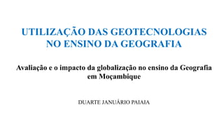 UTILIZAÇÃO DAS GEOTECNOLOGIAS
NO ENSINO DA GEOGRAFIA
Avaliação e o impacto da globalização no ensino da Geografia
em Moçambique
DUARTE JANUÁRIO PAIAIA
 
