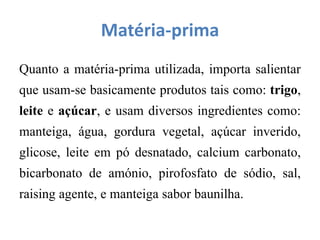 Matéria-prima
Quanto a matéria-prima utilizada, importa salientar
que usam-se basicamente produtos tais como: trigo,
leite e açúcar, e usam diversos ingredientes como:
manteiga, água, gordura vegetal, açúcar inverido,
glicose, leite em pó desnatado, calcium carbonato,
bicarbonato de amónio, pirofosfato de sódio, sal,
raising agente, e manteiga sabor baunilha.
 