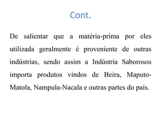 Cont.
De salientar que a matéria-prima por eles
utilizada geralmente é proveniente de outras
indústrias, sendo assim a Indústria Saborosos
importa produtos vindos de Beira, Maputo-
Matola, Nampula-Nacala e outras partes do país.
 