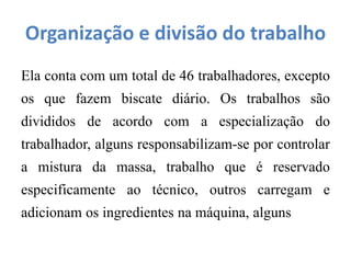 Organização e divisão do trabalho
Ela conta com um total de 46 trabalhadores, excepto
os que fazem biscate diário. Os trabalhos são
divididos de acordo com a especialização do
trabalhador, alguns responsabilizam-se por controlar
a mistura da massa, trabalho que é reservado
especificamente ao técnico, outros carregam e
adicionam os ingredientes na máquina, alguns
 